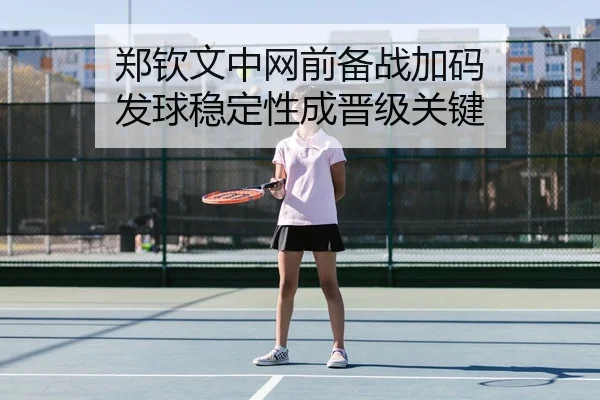 郑钦文中网前备战加码 发球稳定性成晋级关键