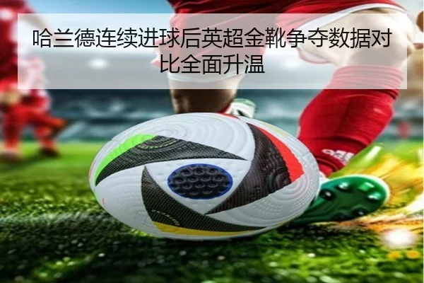 哈兰德连续进球后英超金靴争夺数据对比全面升温