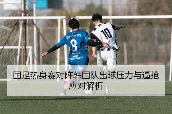 国足热身赛对阵韩国队出球压力与逼抢应对解析